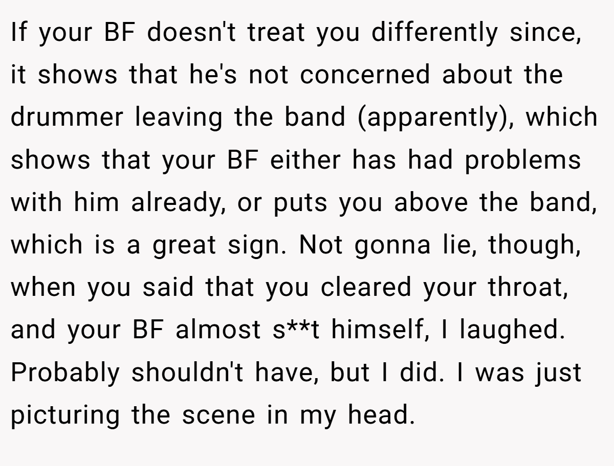 If your BF doesn't treat you differently since, it shows that he's not concerned about the drummer leaving the band (apparently), which shows that your BF either has had problems with him already, or puts you above the band, which is a great sign. Not gonna lie, though, when you said that you cleared your throat, and your BF almost s**t himself, I laughed. Probably shouldn't have, but I did. I was just picturing the scene in my head.