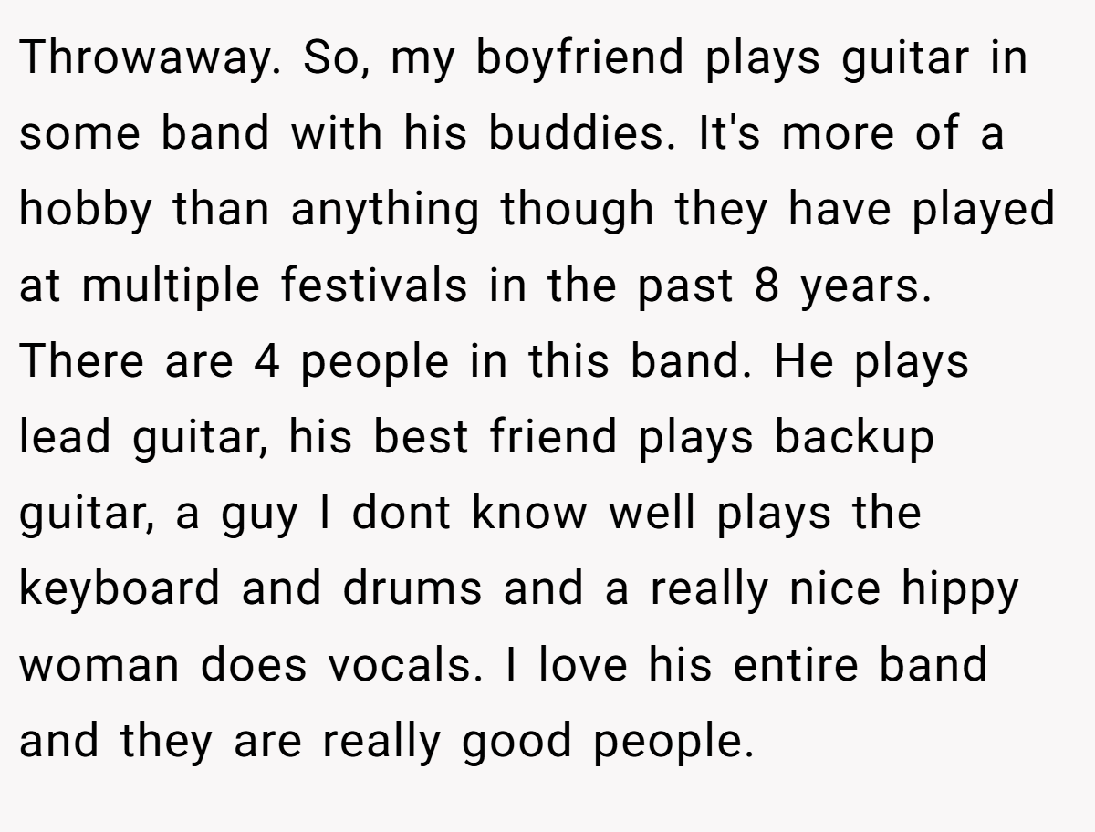Throwaway. So, my boyfriend plays guitar in some band with his buddies. It's more of a hobby than anything though they have played at multiple festivals in the past 8 years. There are 4 people in this band. He plays lead guitar, his best friend plays backup guitar, a guy I dont know well plays the keyboard and drums and a really nice hippy woman does vocals. I love his entire band and they are really good people.