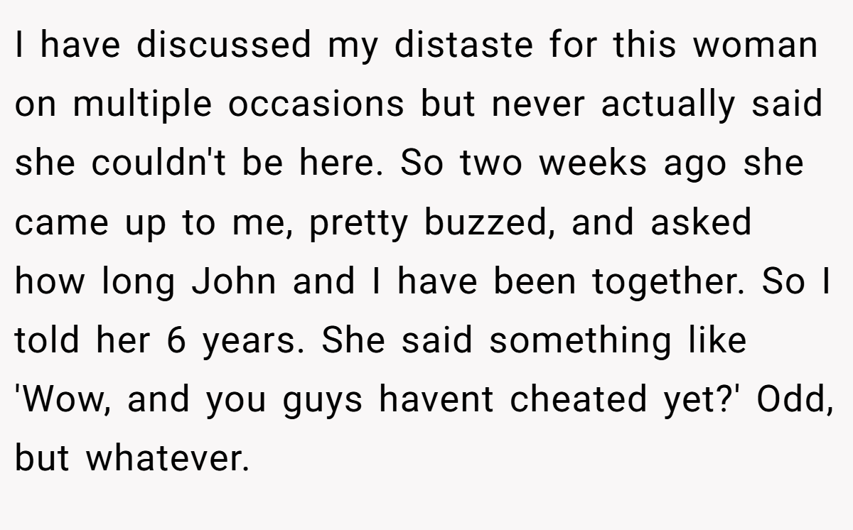 I have discussed my distaste for this woman on multiple occasions but never actually said she couldn't be here. So two weeks ago she came up to me, pretty buzzed, and asked how long John and I have been together. So I told her 6 years. She said something like 'Wow, and you guys havent cheated yet?' Odd, but whatever.