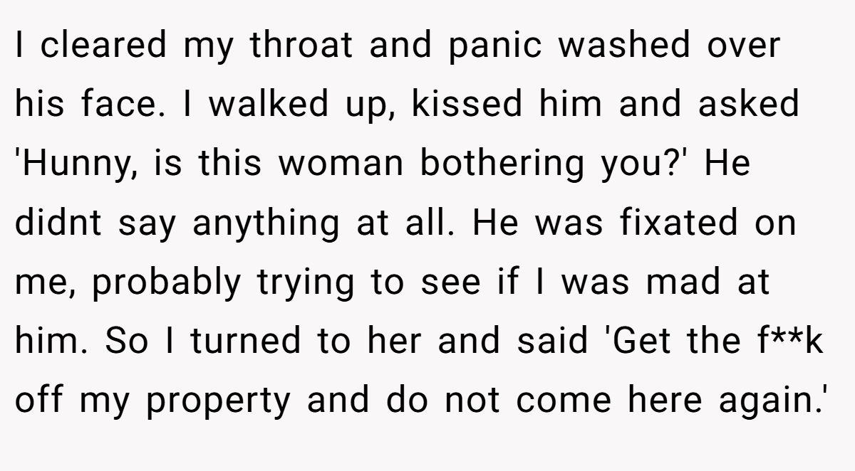 I cleared my throat and panic washed over his face. I walked up, kissed him and asked 'Hunny, is this woman bothering you?' He didnt say anything at all. He was fixated on me, probably trying to see if I was mad at him. So I turned to her and said 'Get the f**k off my property and do not come here again.'