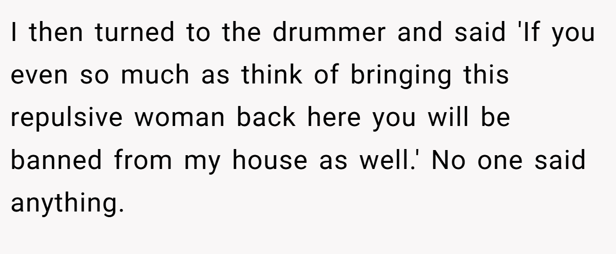 I then turned to the drummer and said 'If you even so much as think of bringing this repulsive woman back here you will be banned from my house as well.' No one said anything.
