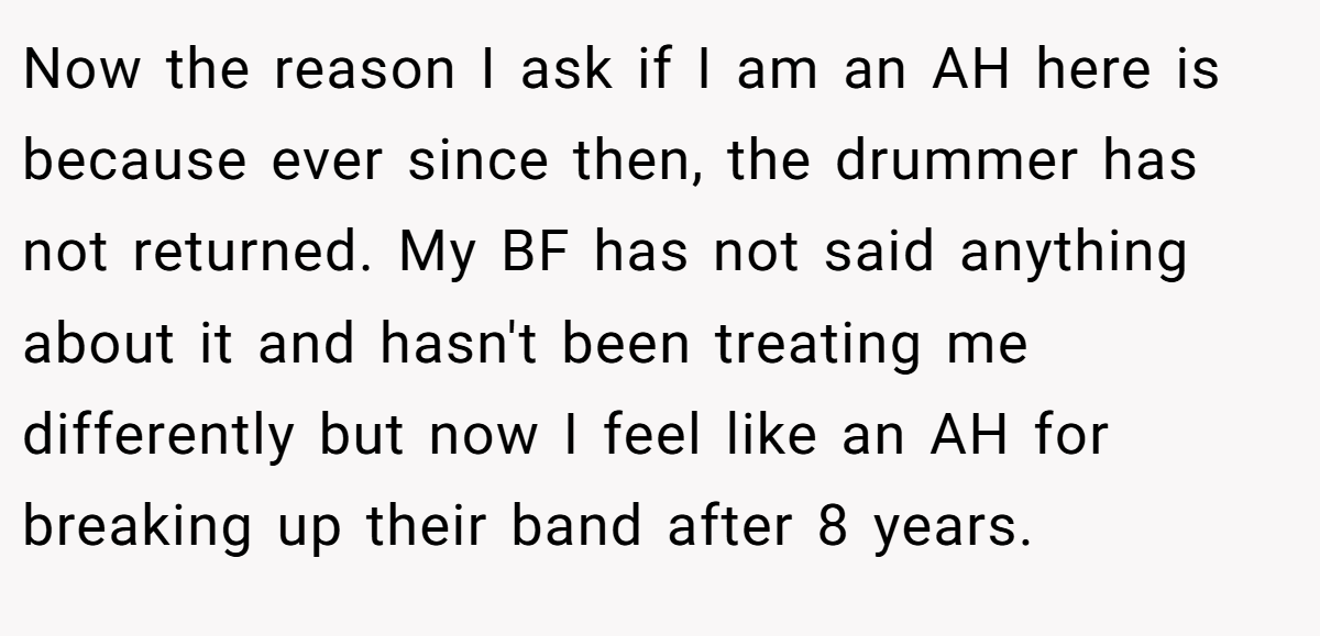 Now the reason I ask if I am an AH here is because ever since then, the drummer has not returned. My BF has not said anything about it and hasn't been treating me differently but now I feel like an AH for breaking up their band after 8 years.