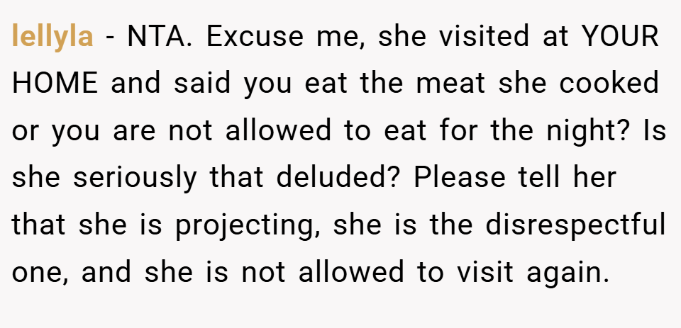 lellyla − NTA. Excuse me, she visited at YOUR HOME and said you eat the meat she cooked or you are not allowed to eat for the night? Is she seriously that deluded? Please tell her that she is projecting, she is the disrespectful one, and she is not allowed to visit again.