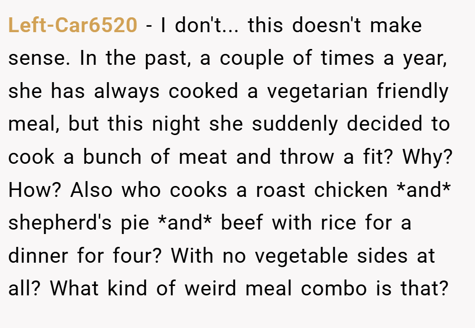 Left-Car6520 − I don't... this doesn't make sense. In the past, a couple of times a year, she has always cooked a vegetarian friendly meal, but this night she suddenly decided to cook a bunch of meat and throw a fit? Why? How? Also who cooks a roast chicken *and* shepherd's pie *and* beef with rice for a dinner for four? With no vegetable sides at all? What kind of weird meal combo is that?