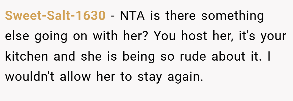 Sweet-Salt-1630 − NTA is there something else going on with her? You host her, it's your kitchen and she is being so rude about it. I wouldn't allow her to stay again.