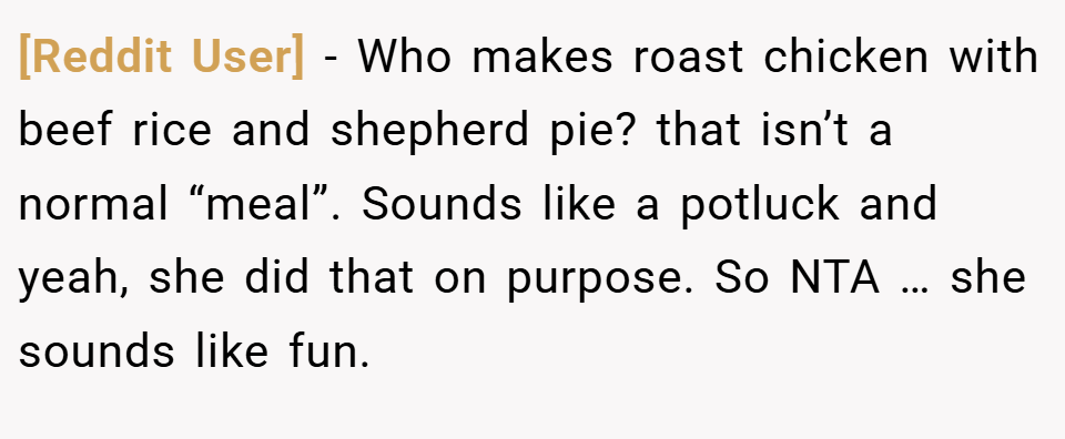 [Reddit User] − Who makes roast chicken with beef rice and shepherd pie? that isn’t a normal “meal”. Sounds like a potluck and yeah, she did that on purpose. So NTA … she sounds like fun.
