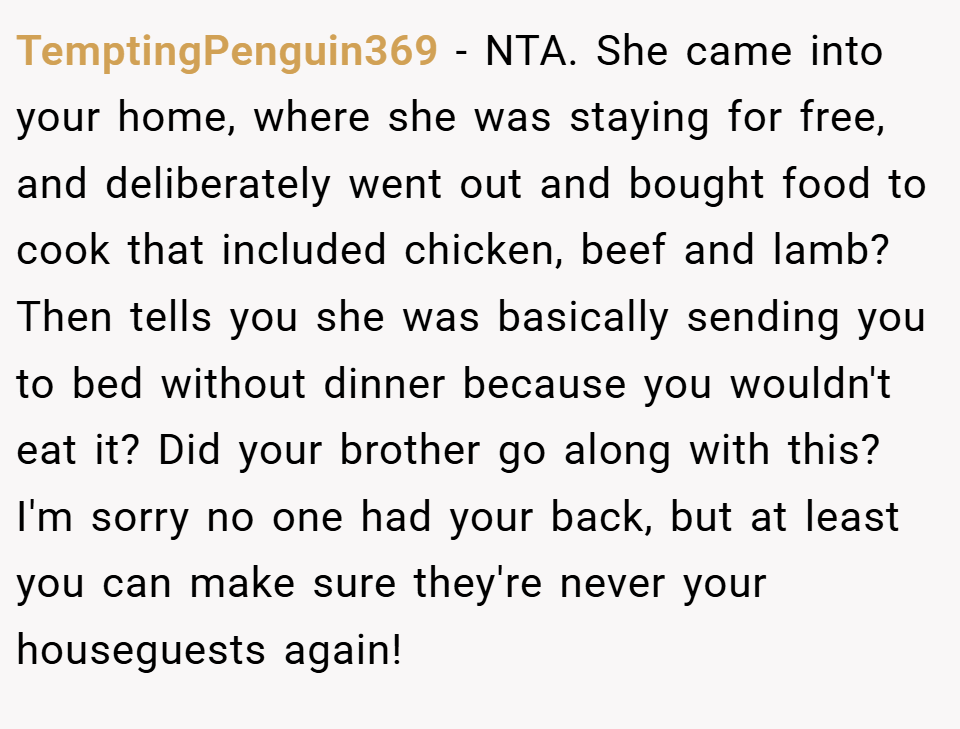 TemptingPenguin369 − NTA. She came into your home, where she was staying for free, and deliberately went out and bought food to cook that included chicken, beef and lamb? Then tells you she was basically sending you to bed without dinner because you wouldn't eat it? Did your brother go along with this? I'm sorry no one had your back, but at least you can make sure they're never your houseguests again!