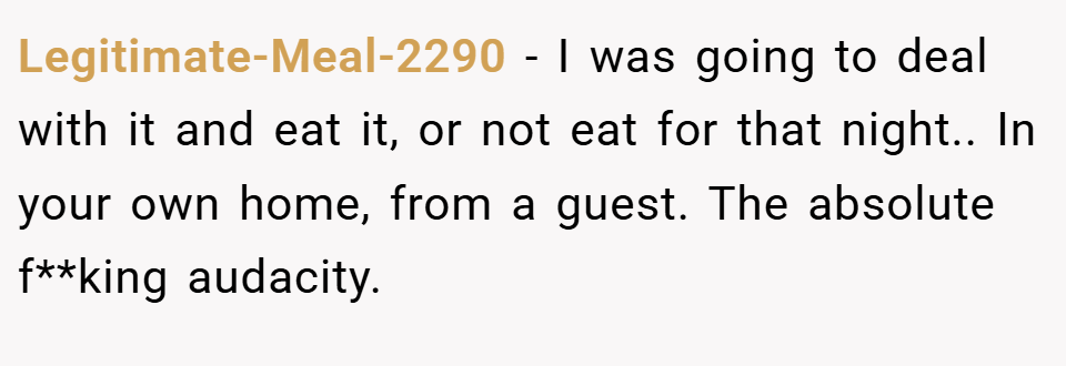 Legitimate-Meal-2290 − I was going to deal with it and eat it, or not eat for that night.. In your own home, from a guest. The absolute f**king audacity.