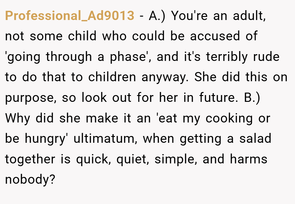 Professional_Ad9013 − A.) You're an adult, not some child who could be accused of 'going through a phase', and it's terribly rude to do that to children anyway. She did this on purpose, so look out for her in future. B.) Why did she make it an 'eat my cooking or be hungry' ultimatum, when getting a salad together is quick, quiet, simple, and harms nobody?
