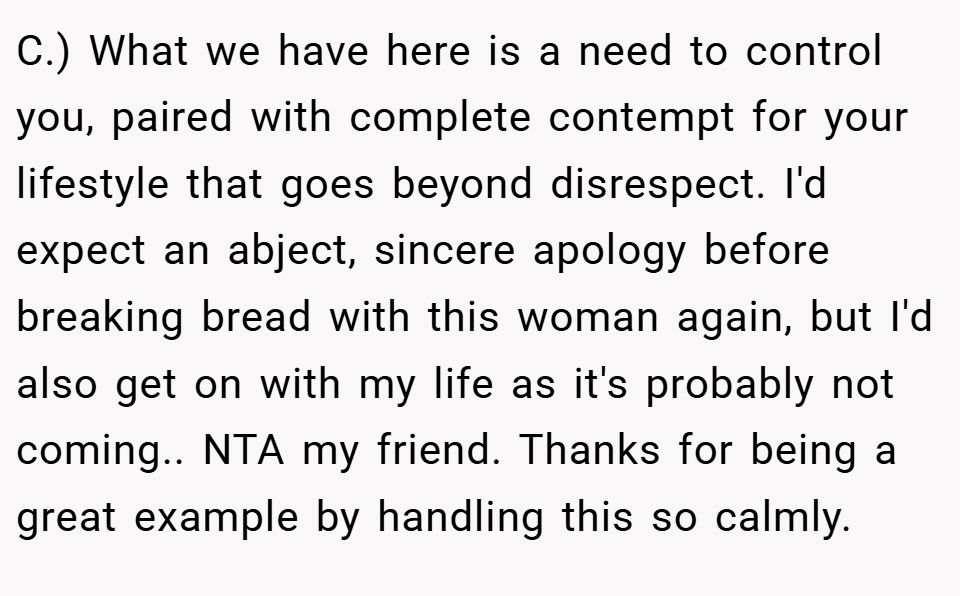 C.) What we have here is a need to control you, paired with complete contempt for your lifestyle that goes beyond disrespect. I'd expect an abject, sincere apology before breaking bread with this woman again, but I'd also get on with my life as it's probably not coming.. NTA my friend. Thanks for being a great example by handling this so calmly.