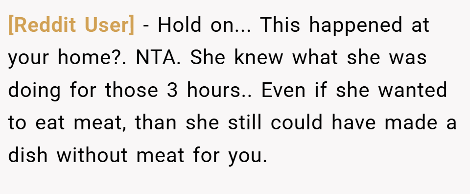 [Reddit User] − Hold on... This happened at your home?. NTA. She knew what she was doing for those 3 hours.. Even if she wanted to eat meat, than she still could have made a dish without meat for you.