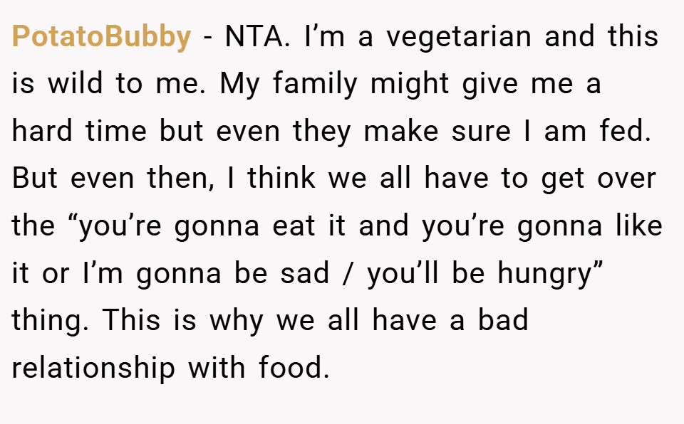 PotatoBubby − NTA. I’m a vegetarian and this is wild to me. My family might give me a hard time but even they make sure I am fed. But even then, I think we all have to get over the “you’re gonna eat it and you’re gonna like it or I’m gonna be sad / you’ll be hungry” thing. This is why we all have a bad relationship with food.