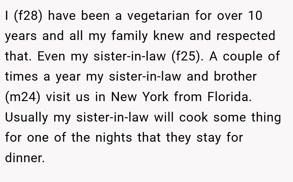 I (f28) have been a vegetarian for over 10 years and all my family knew and respected that. Even my sister-in-law (f25). A couple of times a year my sister-in-law and brother (m24) visit us in New York from Florida. Usually my sister-in-law will cook some thing for one of the nights that they stay for dinner.