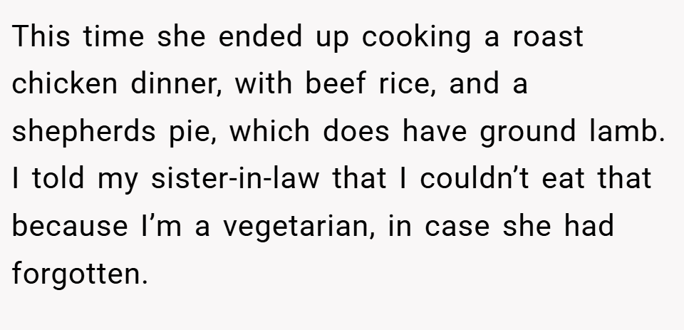 This time she ended up cooking a roast chicken dinner, with beef rice, and a shepherds pie, which does have ground lamb. I told my sister-in-law that I couldn’t eat that because I’m a vegetarian, in case she had forgotten.