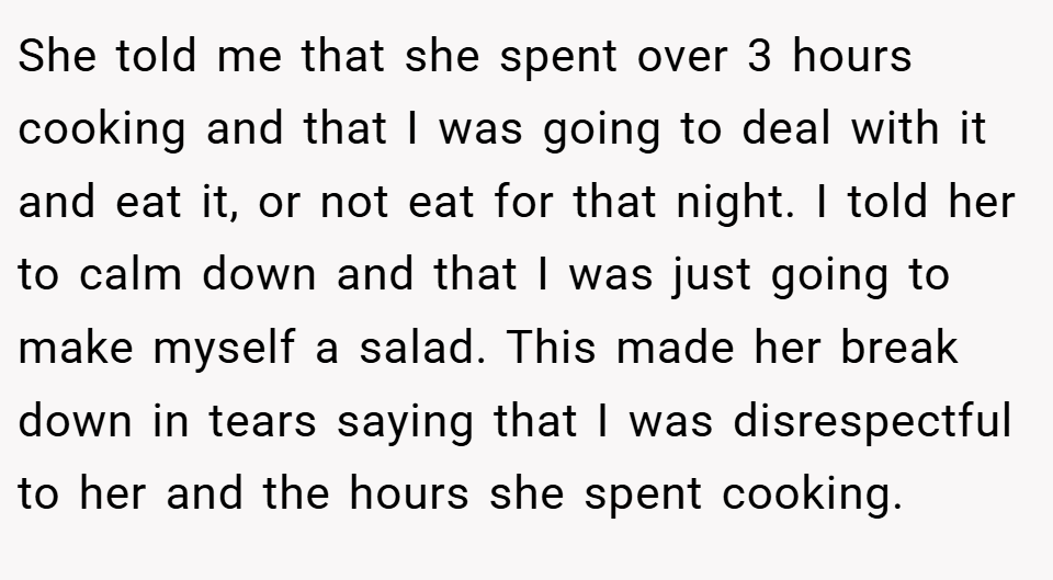 She told me that she spent over 3 hours cooking and that I was going to deal with it and eat it, or not eat for that night. I told her to calm down and that I was just going to make myself a salad. This made her break down in tears saying that I was disrespectful to her and the hours she spent cooking.