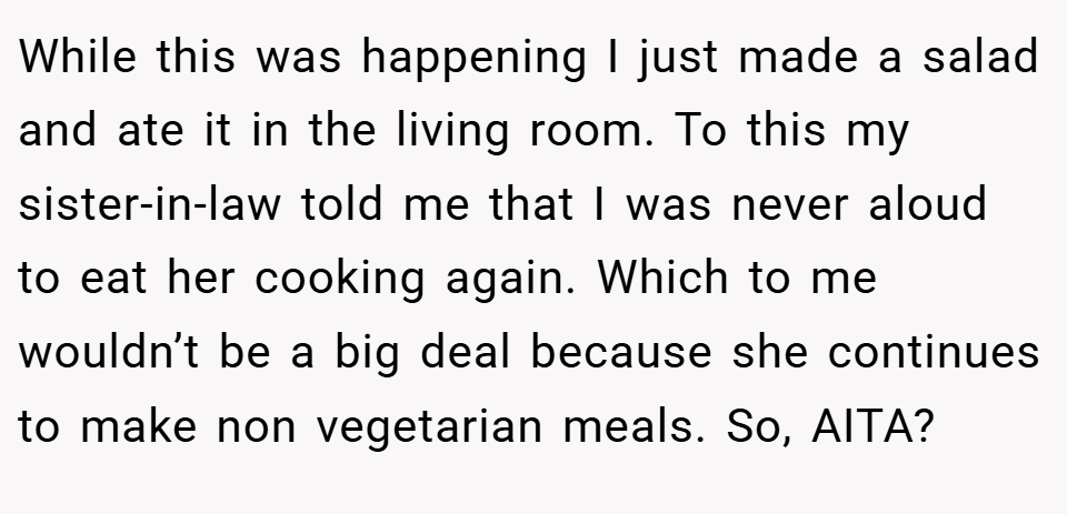 While this was happening I just made a salad and ate it in the living room. To this my sister-in-law told me that I was never aloud to eat her cooking again. Which to me wouldn’t be a big deal because she continues to make non vegetarian meals. So, AITA?
