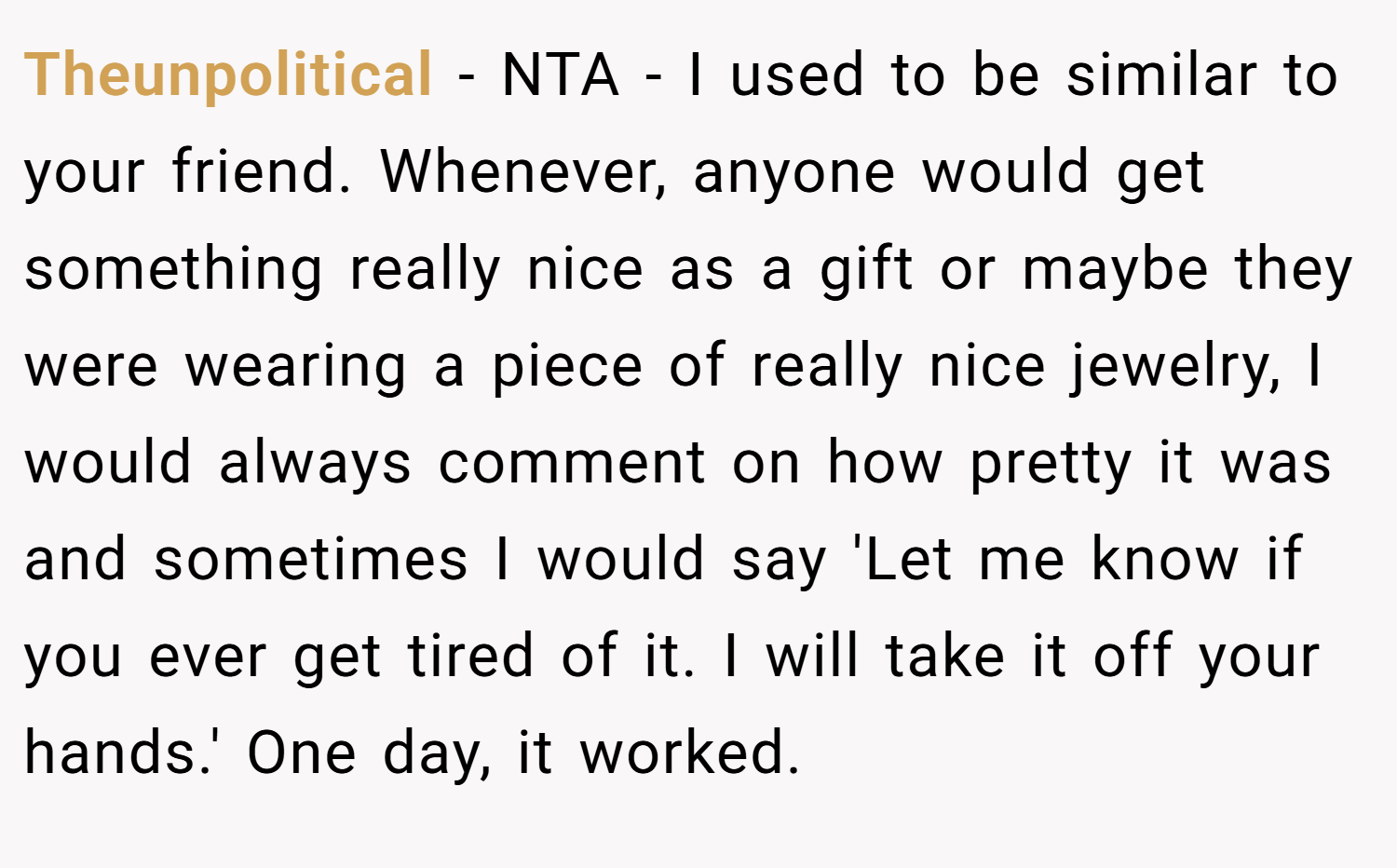 Theunpolitical − NTA - I used to be similar to your friend. Whenever, anyone would get something really nice as a gift or maybe they were wearing a piece of really nice jewelry, I would always comment on how pretty it was and sometimes I would say 'Let me know if you ever get tired of it. I will take it off your hands.' One day, it worked.