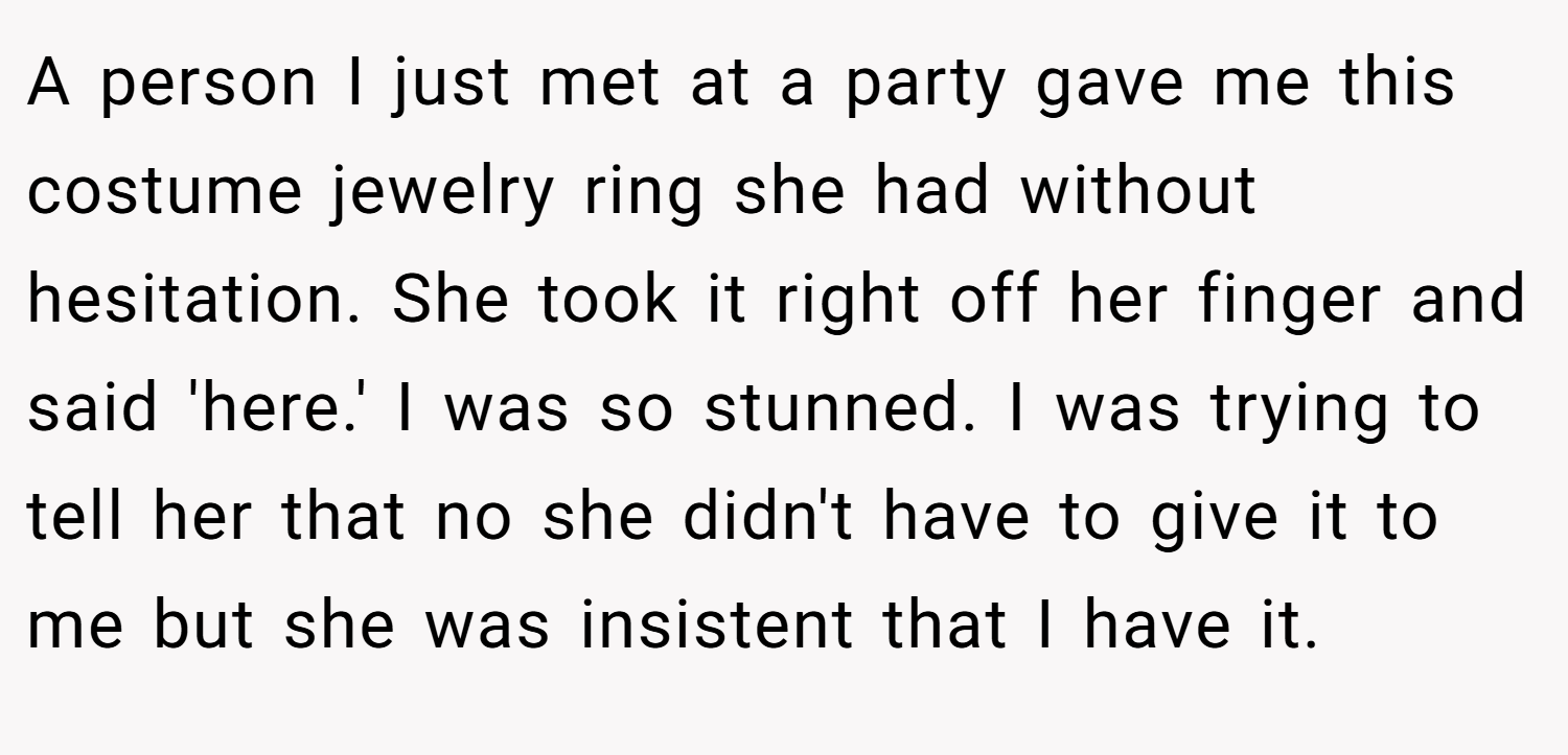 A person I just met at a party gave me this costume jewelry ring she had without hesitation. She took it right off her finger and said 'here.' I was so stunned. I was trying to tell her that no she didn't have to give it to me but she was insistent that I have it.