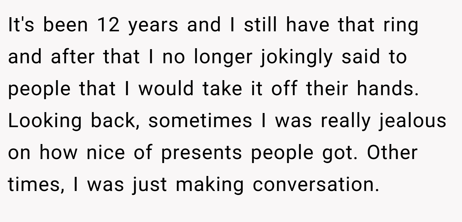 It's been 12 years and I still have that ring and after that I no longer jokingly said to people that I would take it off their hands. Looking back, sometimes I was really jealous on how nice of presents people got. Other times, I was just making conversation.