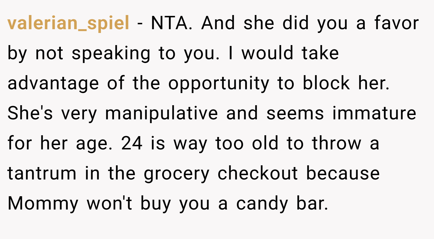 valerian_spiel − NTA. And she did you a favor by not speaking to you. I would take advantage of the opportunity to block her. She's very manipulative and seems immature for her age. 24 is way too old to throw a tantrum in the grocery checkout because Mommy won't buy you a candy bar.