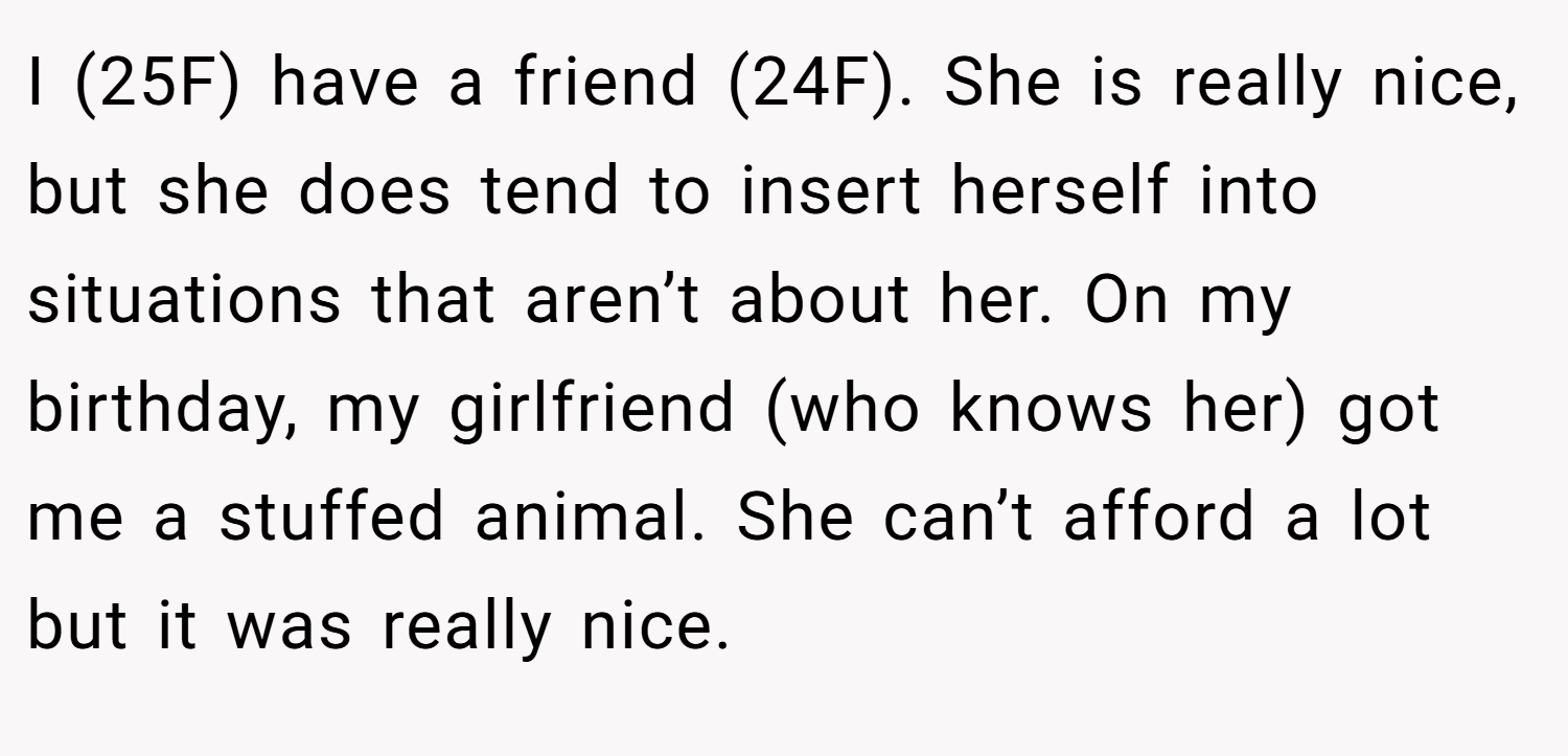 I (25F) have a friend (24F). She is really nice, but she does tend to insert herself into situations that aren’t about her. On my birthday, my girlfriend (who knows her) got me a stuffed animal. She can’t afford a lot but it was really nice.
