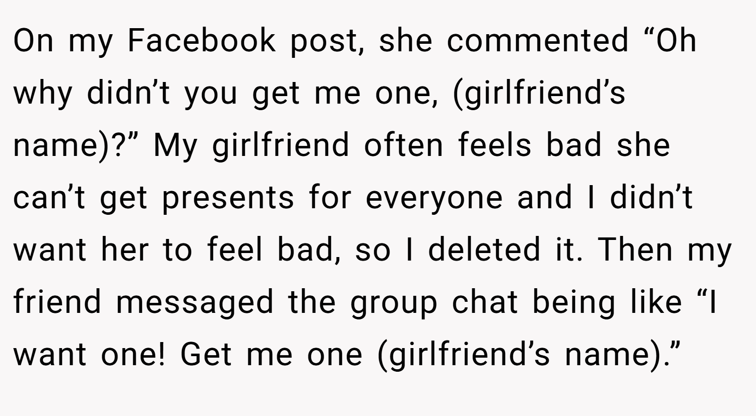 On my Facebook post, she commented “Oh why didn’t you get me one, (girlfriend’s name)?” My girlfriend often feels bad she can’t get presents for everyone and I didn’t want her to feel bad, so I deleted it. Then my friend messaged the group chat being like “I want one! Get me one (girlfriend’s name).”