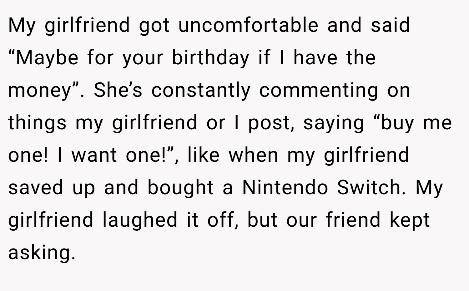 My girlfriend got uncomfortable and said “Maybe for your birthday if I have the money”. She’s constantly commenting on things my girlfriend or I post, saying “buy me one! I want one!”, like when my girlfriend saved up and bought a Nintendo Switch. My girlfriend laughed it off, but our friend kept asking.
