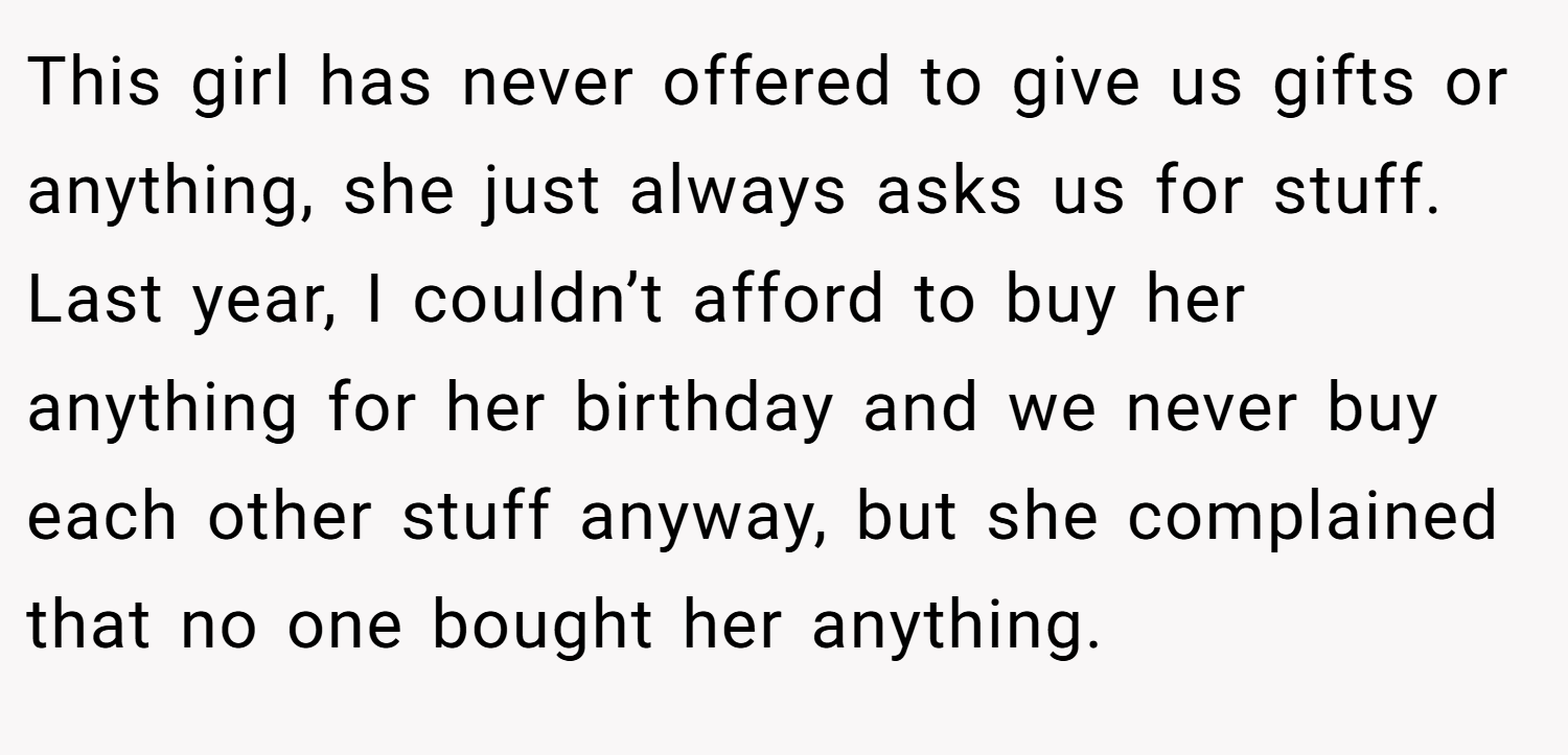 This girl has never offered to give us gifts or anything, she just always asks us for stuff. Last year, I couldn’t afford to buy her anything for her birthday and we never buy each other stuff anyway, but she complained that no one bought her anything.