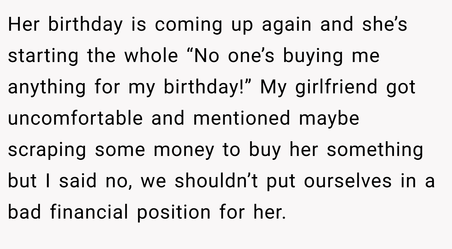 Her birthday is coming up again and she’s starting the whole “No one’s buying me anything for my birthday!” My girlfriend got uncomfortable and mentioned maybe scraping some money to buy her something but I said no, we shouldn’t put ourselves in a bad financial position for her.