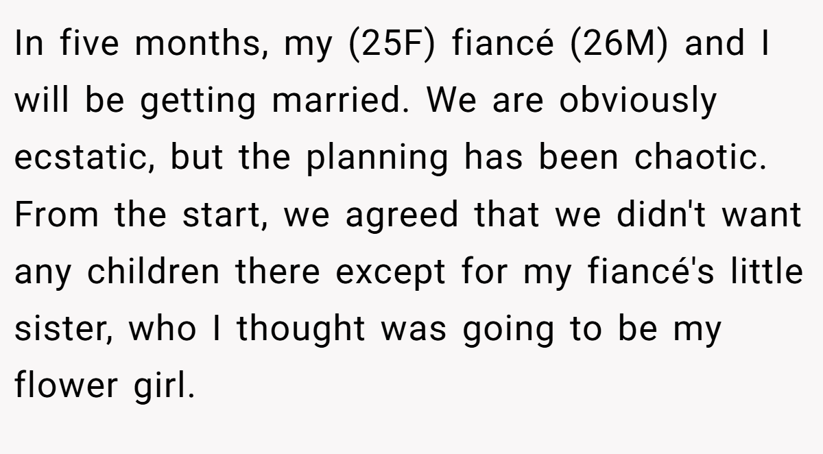 In five months, my (25F) fiancé (26M) and I will be getting married. We are obviously ecstatic, but the planning has been chaotic. From the start, we agreed that we didn't want any children there except for my fiancé's little sister, who I thought was going to be my flower girl.