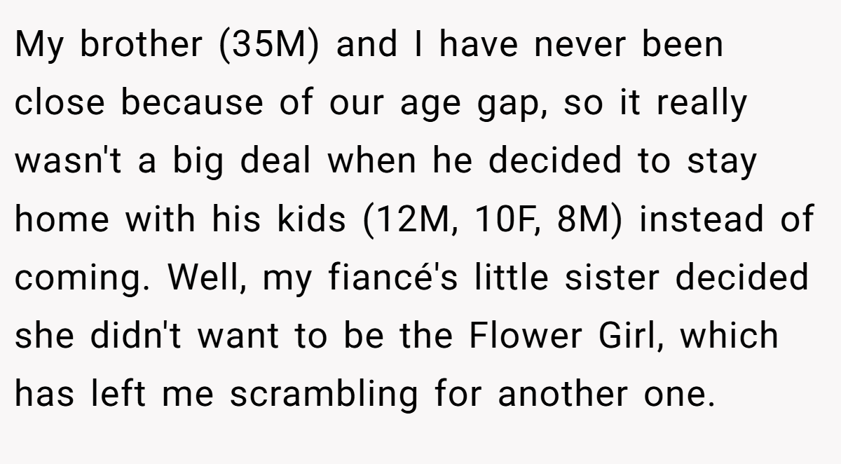 My brother (35M) and I have never been close because of our age gap, so it really wasn't a big deal when he decided to stay home with his kids (12M, 10F, 8M) instead of coming. Well, my fiancé's little sister decided she didn't want to be the Flower Girl, which has left me scrambling for another one.
