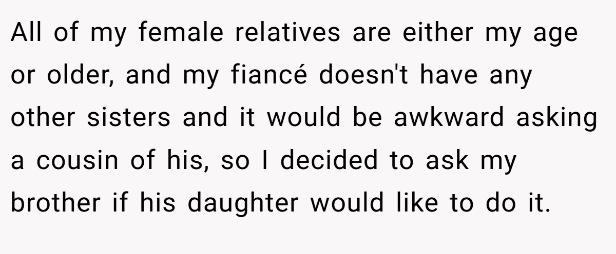 All of my female relatives are either my age or older, and my fiancé doesn't have any other sisters and it would be awkward asking a cousin of his, so I decided to ask my brother if his daughter would like to do it.