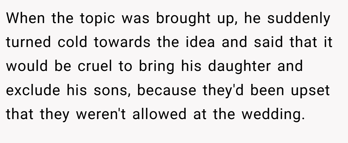 When the topic was brought up, he suddenly turned cold towards the idea and said that it would be cruel to bring his daughter and exclude his sons, because they'd been upset that they weren't allowed at the wedding.