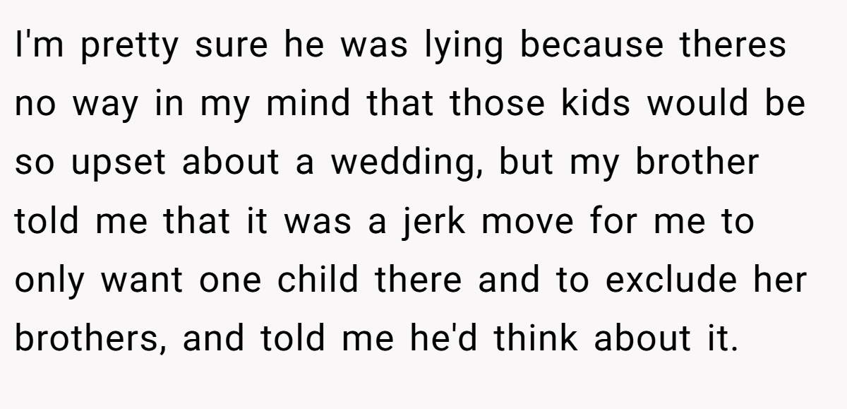 I'm pretty sure he was lying because theres no way in my mind that those kids would be so upset about a wedding, but my brother told me that it was a jerk move for me to only want one child there and to exclude her brothers, and told me he'd think about it.