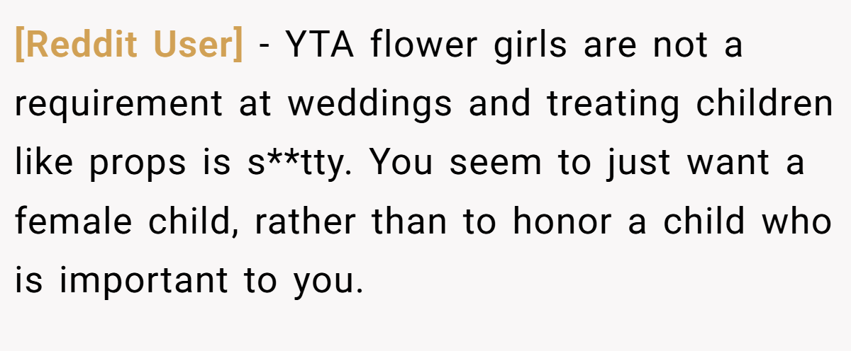 [Reddit User] − YTA flower girls are not a requirement at weddings and treating children like props is s**tty. You seem to just want a female child, rather than to honor a child who is important to you.