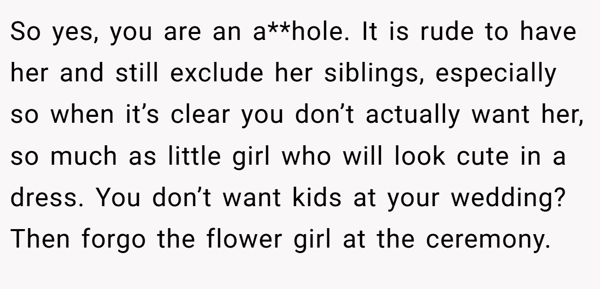 So yes, you are an a**hole. It is rude to have her and still exclude her siblings, especially so when it’s clear you don’t actually want her, so much as little girl who will look cute in a dress. You don’t want kids at your wedding? Then forgo the flower girl at the ceremony.