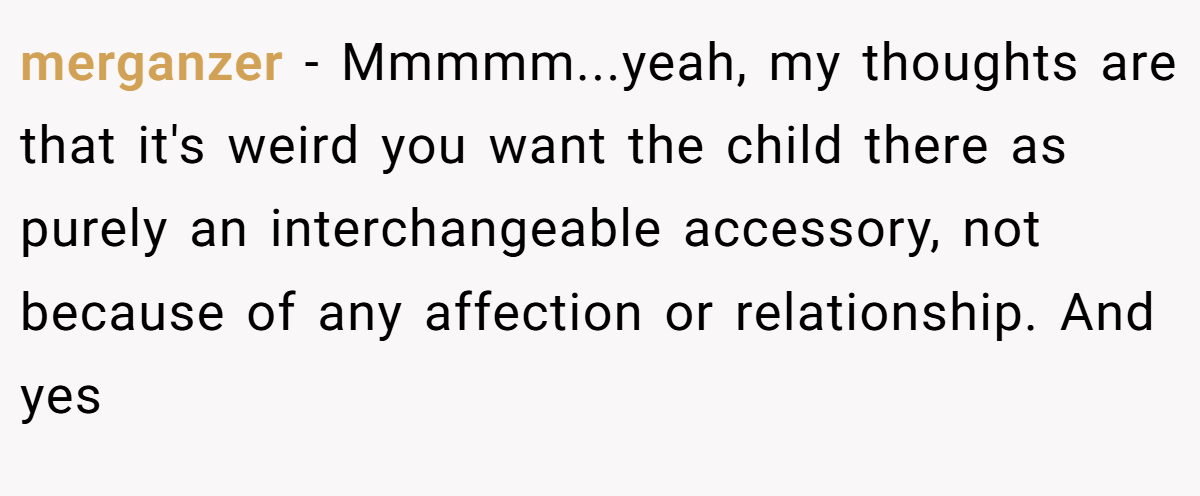 merganzer − Mmmmm...yeah, my thoughts are that it's weird you want the child there as purely an interchangeable accessory, not because of any affection or relationship. And yes