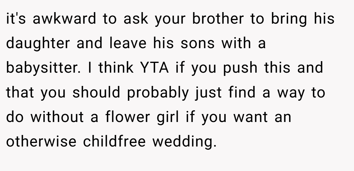 it's awkward to ask your brother to bring his daughter and leave his sons with a babysitter. I think YTA if you push this and that you should probably just find a way to do without a flower girl if you want an otherwise childfree wedding.