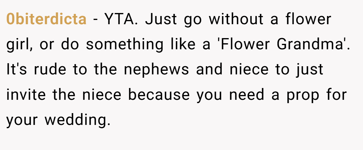 0biterdicta − YTA. Just go without a flower girl, or do something like a 'Flower Grandma'. It's rude to the nephews and niece to just invite the niece because you need a prop for your wedding.