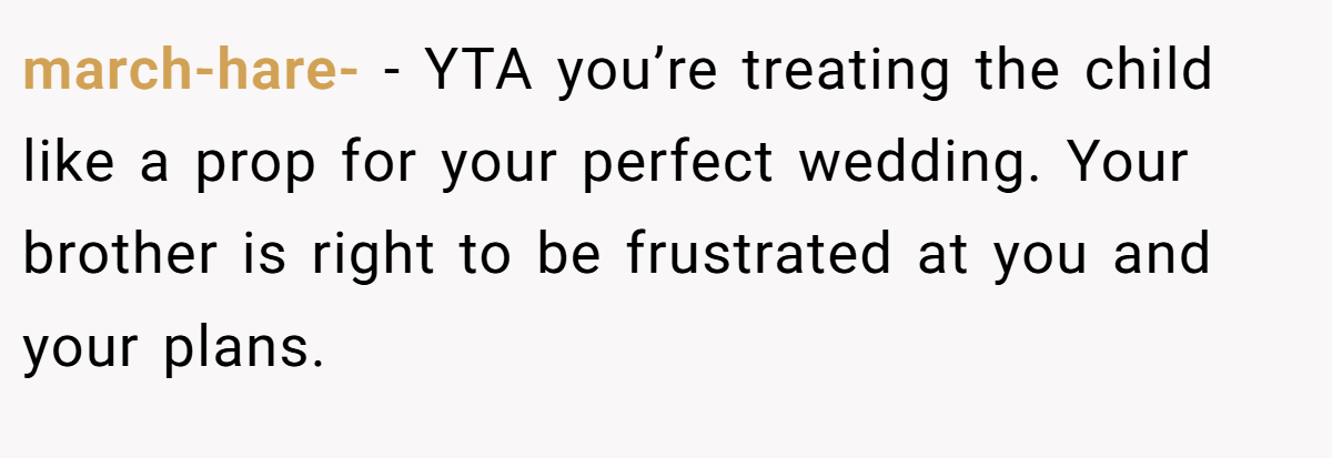 march-hare- − YTA you’re treating the child like a prop for your perfect wedding. Your brother is right to be frustrated at you and your plans.