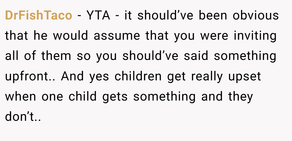 DrFishTaco − YTA - it should’ve been obvious that he would assume that you were inviting all of them so you should’ve said something upfront.. And yes children get really upset when one child gets something and they don’t..