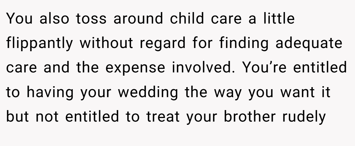 You also toss around child care a little flippantly without regard for finding adequate care and the expense involved. You’re entitled to having your wedding the way you want it but not entitled to treat your brother rudely