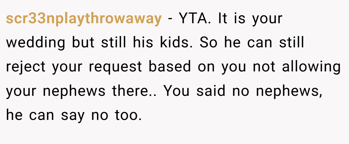 scr33nplaythrowaway − YTA. It is your wedding but still his kids. So he can still reject your request based on you not allowing your nephews there.. You said no nephews, he can say no too.