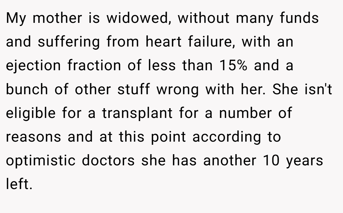My mother is widowed, without many funds and suffering from heart failure, with an ejection fraction of less than 15% and a bunch of other stuff wrong with her. She isn't eligible for a transplant for a number of reasons and at this point according to optimistic doctors she has another 10 years left.