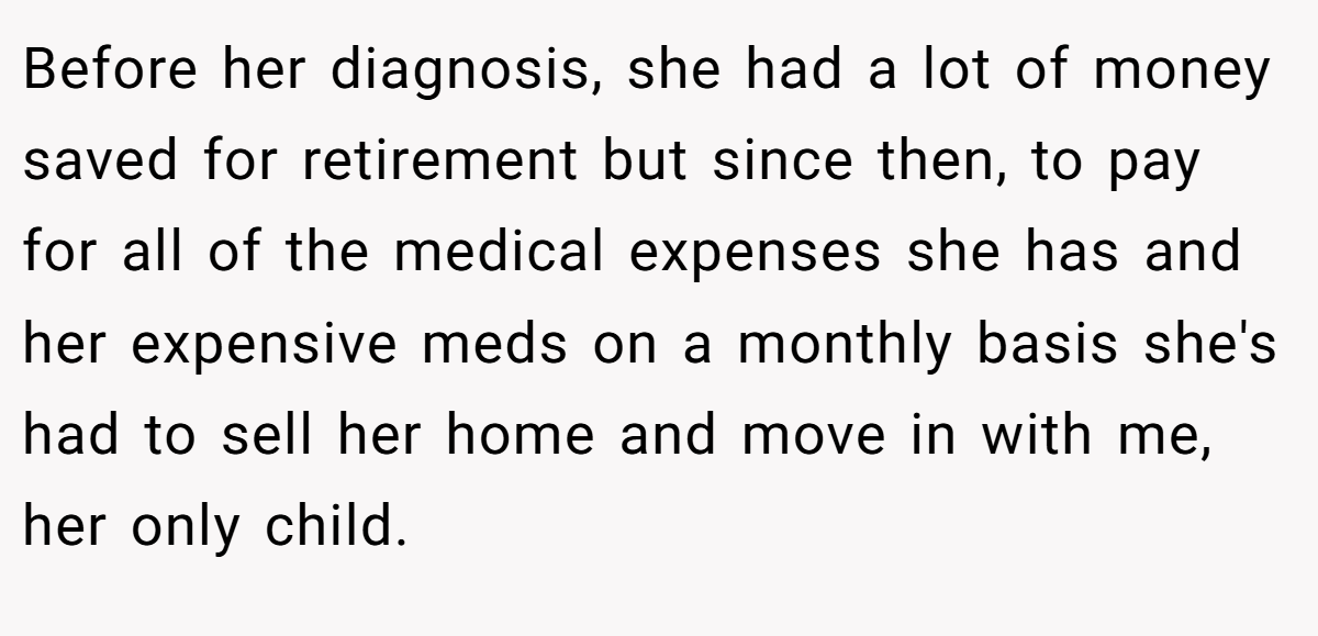 Before her diagnosis, she had a lot of money saved for retirement but since then, to pay for all of the medical expenses she has and her expensive meds on a monthly basis she's had to sell her home and move in with me, her only child.