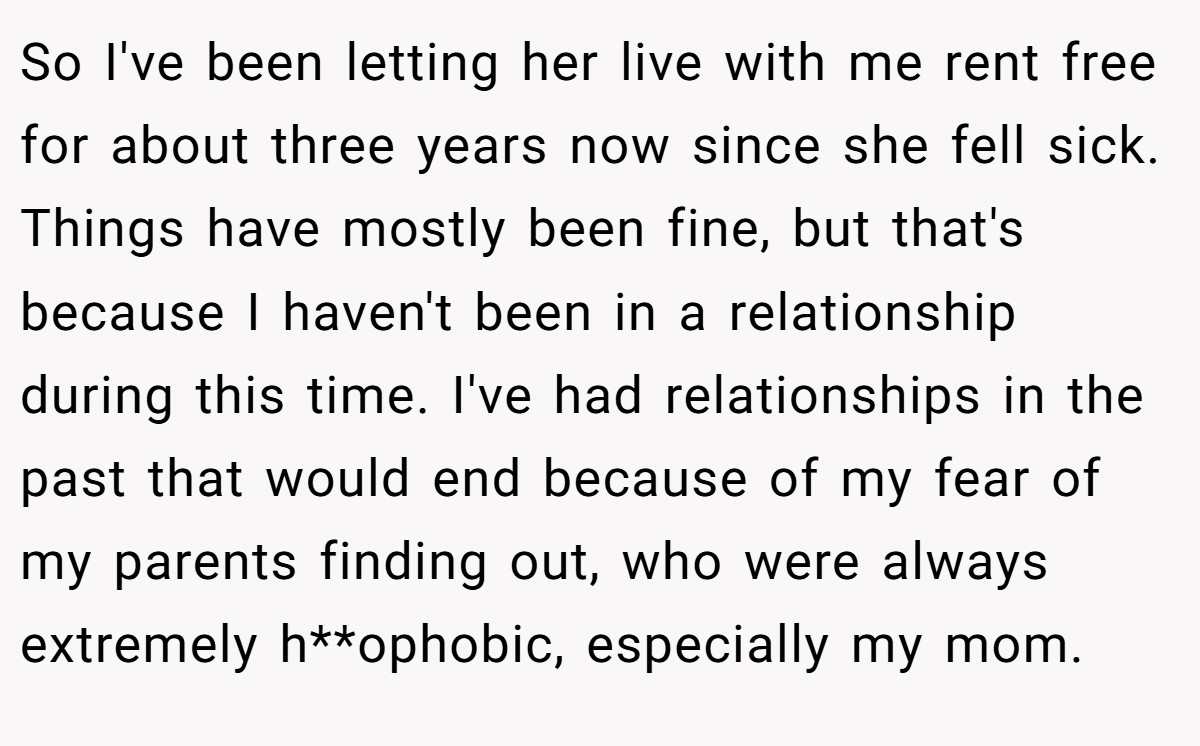 So I've been letting her live with me rent free for about three years now since she fell sick. Things have mostly been fine, but that's because I haven't been in a relationship during this time. I've had relationships in the past that would end because of my fear of my parents finding out, who were always extremely h**ophobic, especially my mom.