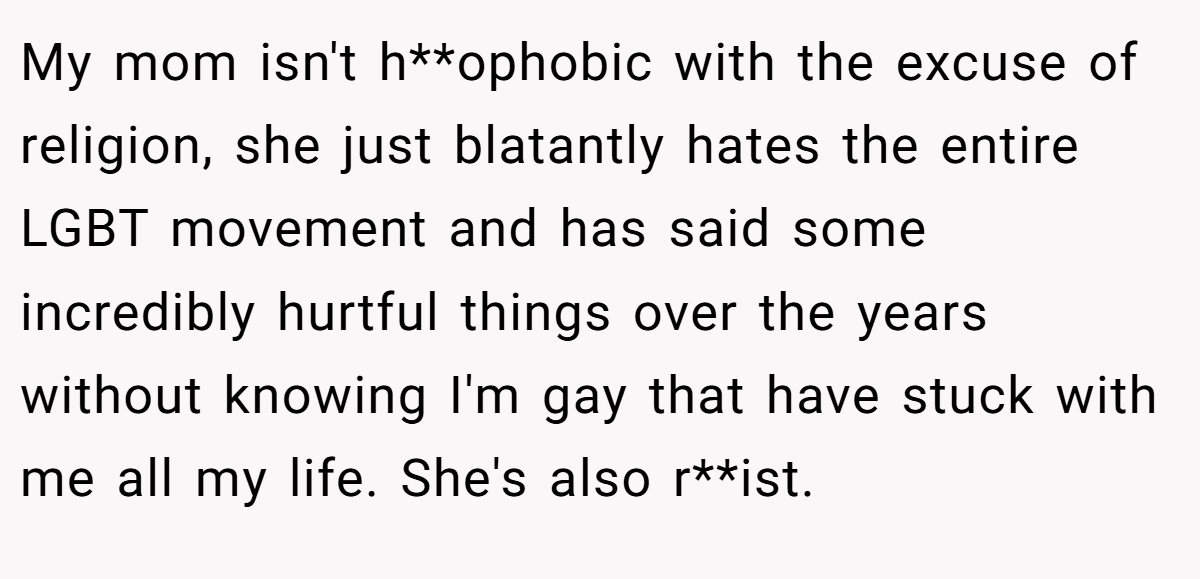 My mom isn't h**ophobic with the excuse of religion, she just blatantly hates the entire LGBT movement and has said some incredibly hurtful things over the years without knowing I'm gay that have stuck with me all my life. She's also r**ist.