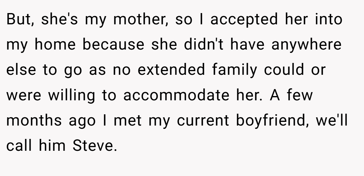 But, she's my mother, so I accepted her into my home because she didn't have anywhere else to go as no extended family could or were willing to accommodate her. A few months ago I met my current boyfriend, we'll call him Steve.