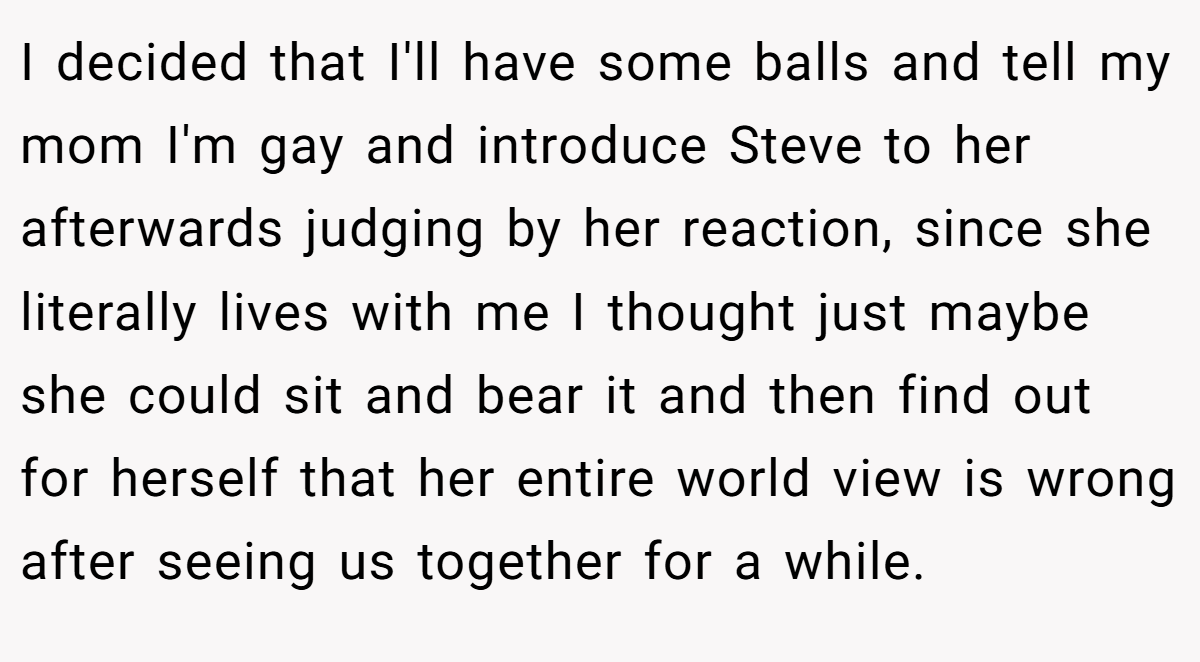 I decided that I'll have some balls and tell my mom I'm gay and introduce Steve to her afterwards judging by her reaction, since she literally lives with me I thought just maybe she could sit and bear it and then find out for herself that her entire world view is wrong after seeing us together for a while.