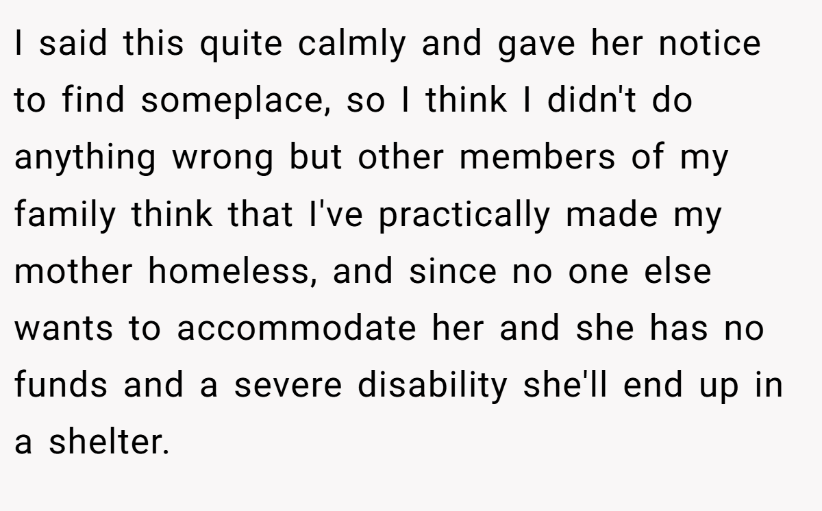 I said this quite calmly and gave her notice to find someplace, so I think I didn't do anything wrong but other members of my family think that I've practically made my mother homeless, and since no one else wants to accommodate her and she has no funds and a severe disability she'll end up in a shelter.